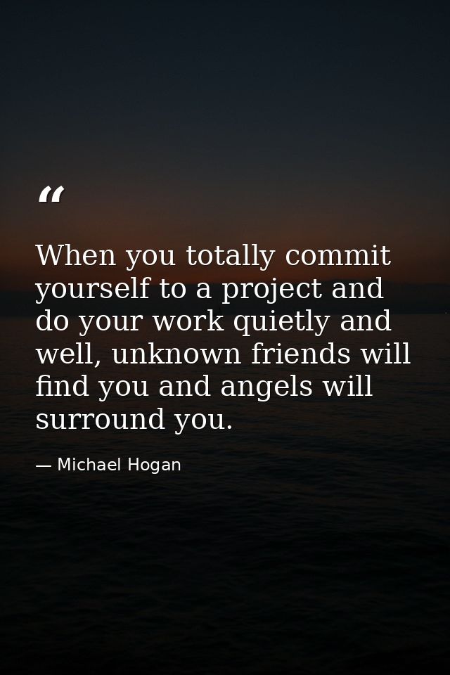 When you totally commit yourself to a project and do your work quietly and well, unknown friends will find you and angel — Michael Hogan