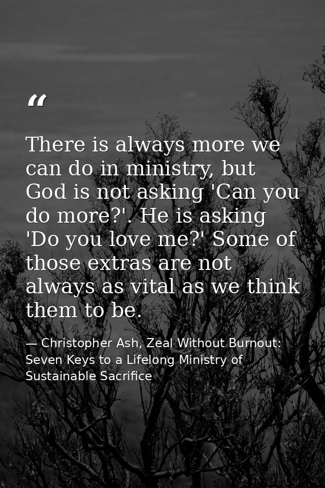 There is always more we can do in ministry, but God is not asking 'Can you do more?'. He is asking 'Do you love me?' Som — Christopher Ash, Zeal Without Burnout: Seven Keys to a Lifelong Ministry of Sustainable Sacrifice