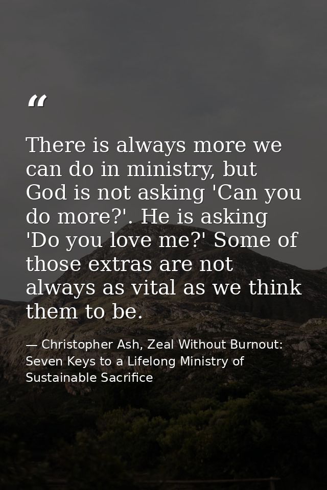 There is always more we can do in ministry, but God is not asking 'Can you do more?'. He is asking 'Do you love me?' Som — Christopher Ash, Zeal Without Burnout: Seven Keys to a Lifelong Ministry of Sustainable Sacrifice