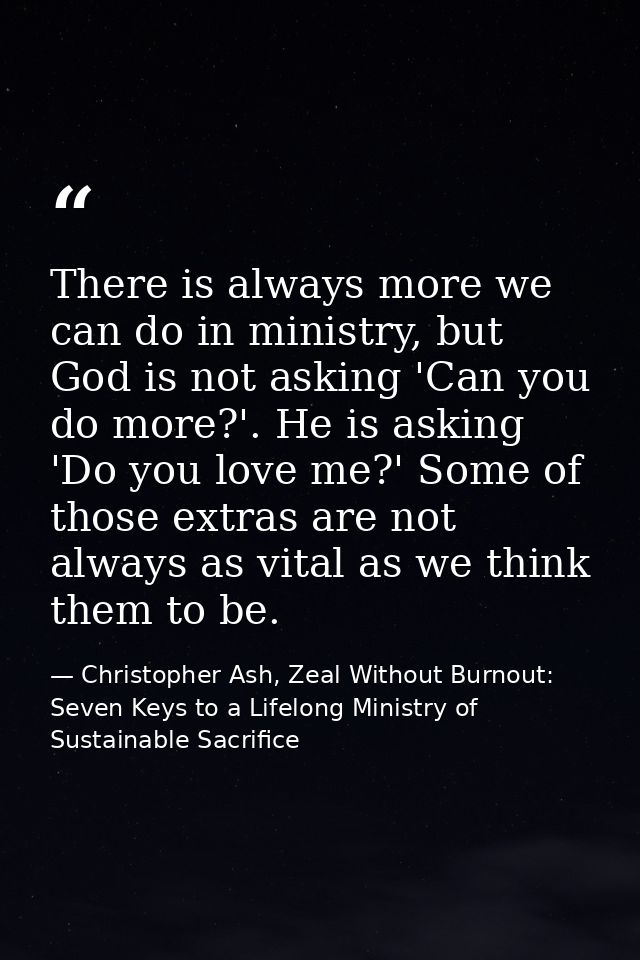 There is always more we can do in ministry, but God is not asking 'Can you do more?'. He is asking 'Do you love me?' Som — Christopher Ash, Zeal Without Burnout: Seven Keys to a Lifelong Ministry of Sustainable Sacrifice