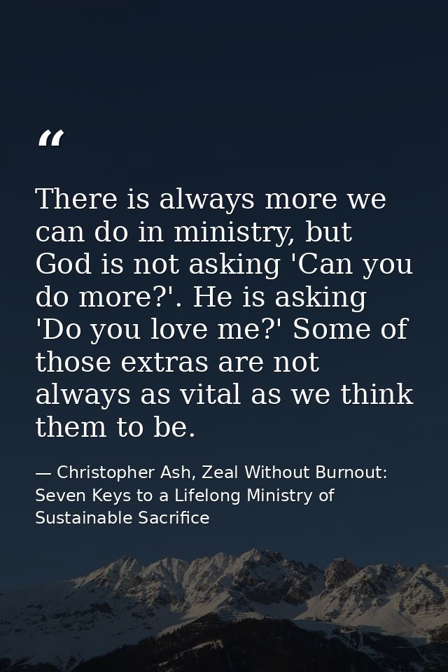 There is always more we can do in ministry, but God is not asking 'Can you do more?'. He is asking 'Do you love me?' Som — Christopher Ash, Zeal Without Burnout: Seven Keys to a Lifelong Ministry of Sustainable Sacrifice