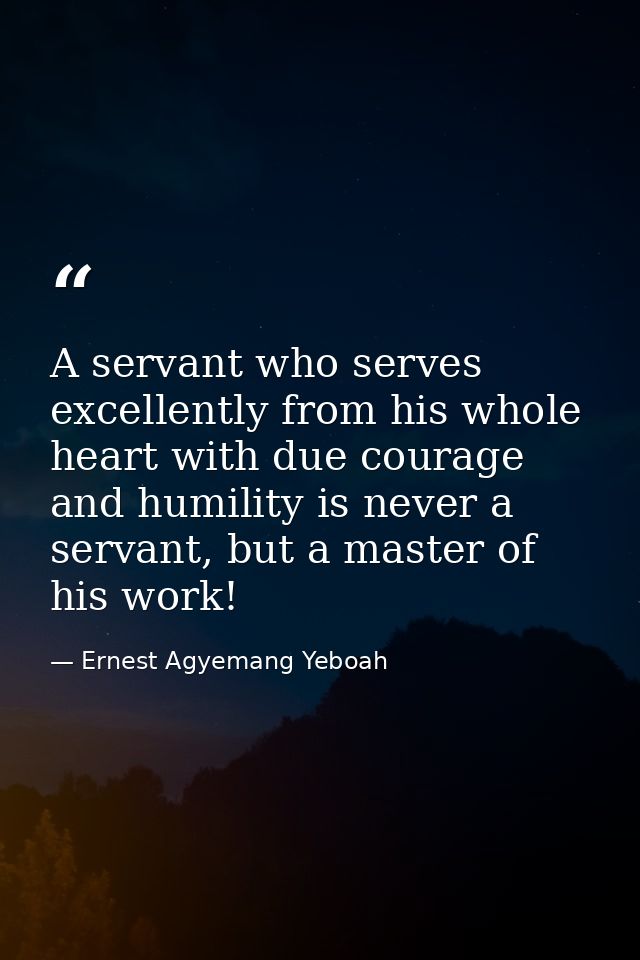 A servant who serves excellently from his whole heart with due courage and humility is never a servant, but a master of  — Ernest Agyemang Yeboah