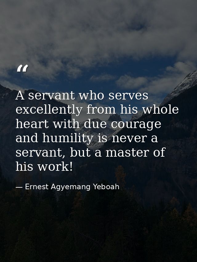 A servant who serves excellently from his whole heart with due courage and humility is never a servant, but a master of  — Ernest Agyemang Yeboah