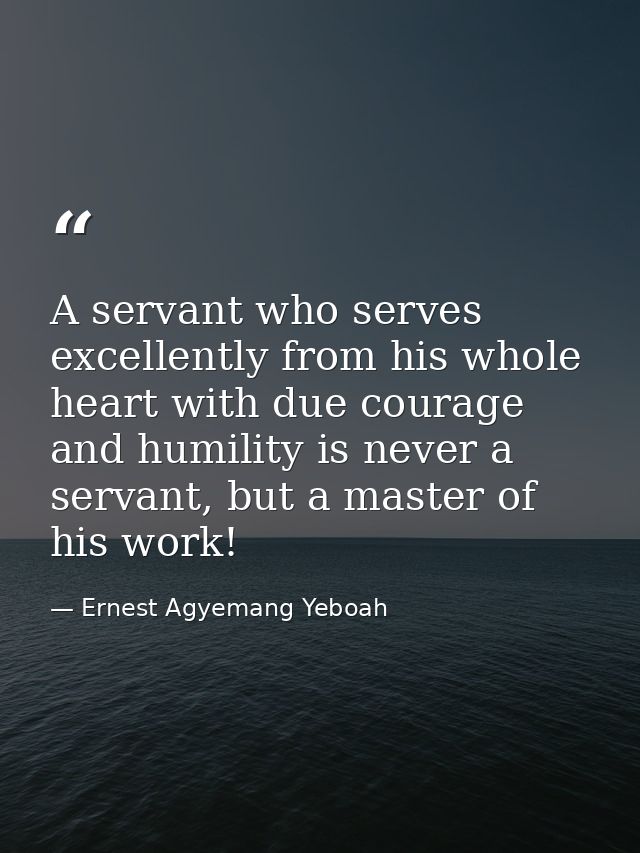 A servant who serves excellently from his whole heart with due courage and humility is never a servant, but a master of  — Ernest Agyemang Yeboah