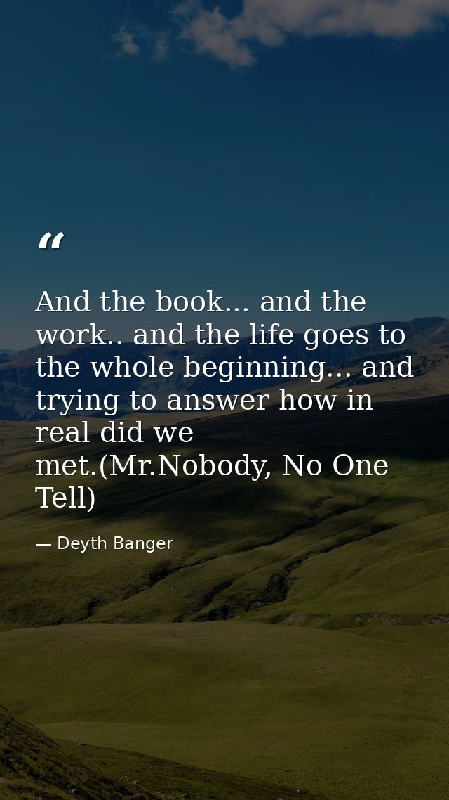 And the book... and the work.. and the life goes to the whole beginning... and trying to answer how in real did we met.( — Deyth Banger