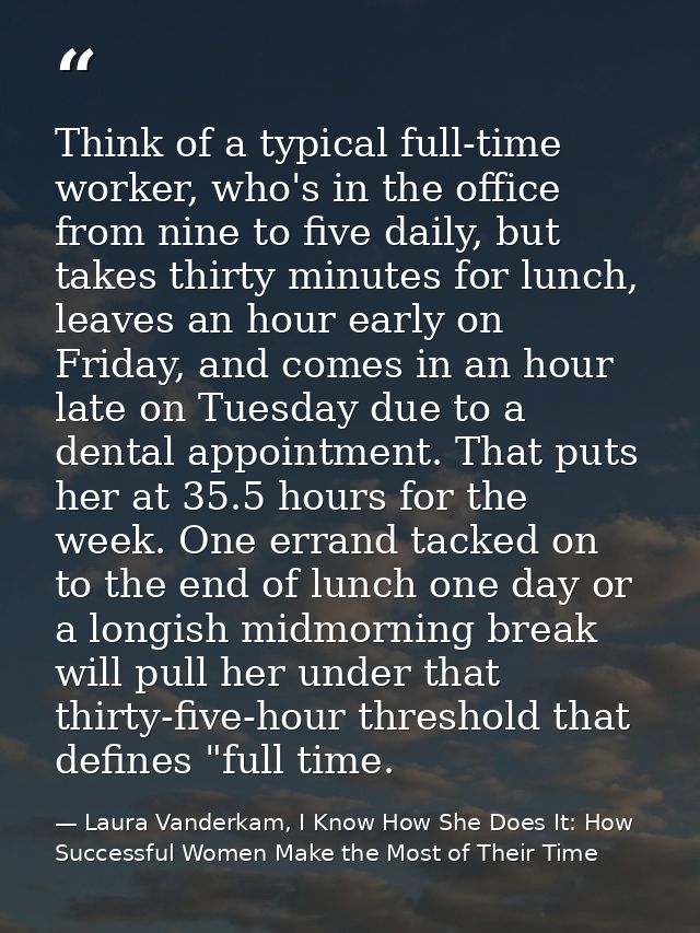 Think of a typical full-time worker, who's in the office from nine to five daily, but takes thirty minutes for lunch, le — Laura Vanderkam, I Know How She Does It: How Successful Women Make the Most of Their Time