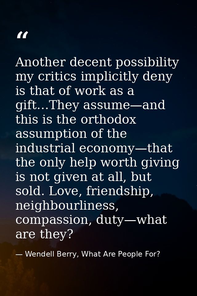 Another decent possibility my critics implicitly deny is that of work as a gift…They assume—and this is the orthodox ass — Wendell Berry, What Are People For?