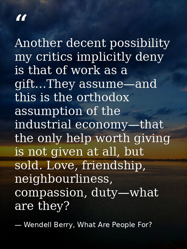 Another decent possibility my critics implicitly deny is that of work as a gift…They assume—and this is the orthodox ass — Wendell Berry, What Are People For?