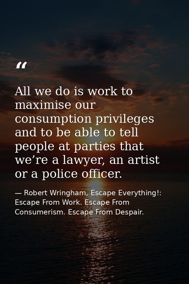 All we do is work to maximise our consumption privileges and to be able to tell people at parties that we’re a lawyer, a — Robert Wringham, Escape Everything!: Escape From Work. Escape From Consumerism. Escape From Despair.