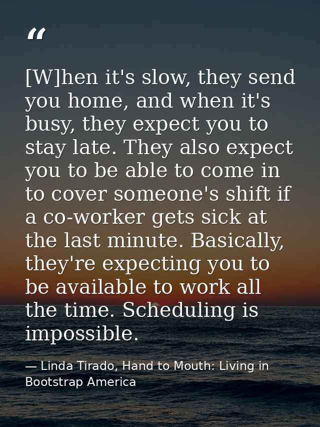[W]hen it's slow, they send you home, and when it's busy, they expect you to stay late. They also expect you to be able  — Linda Tirado, Hand to Mouth: Living in Bootstrap America