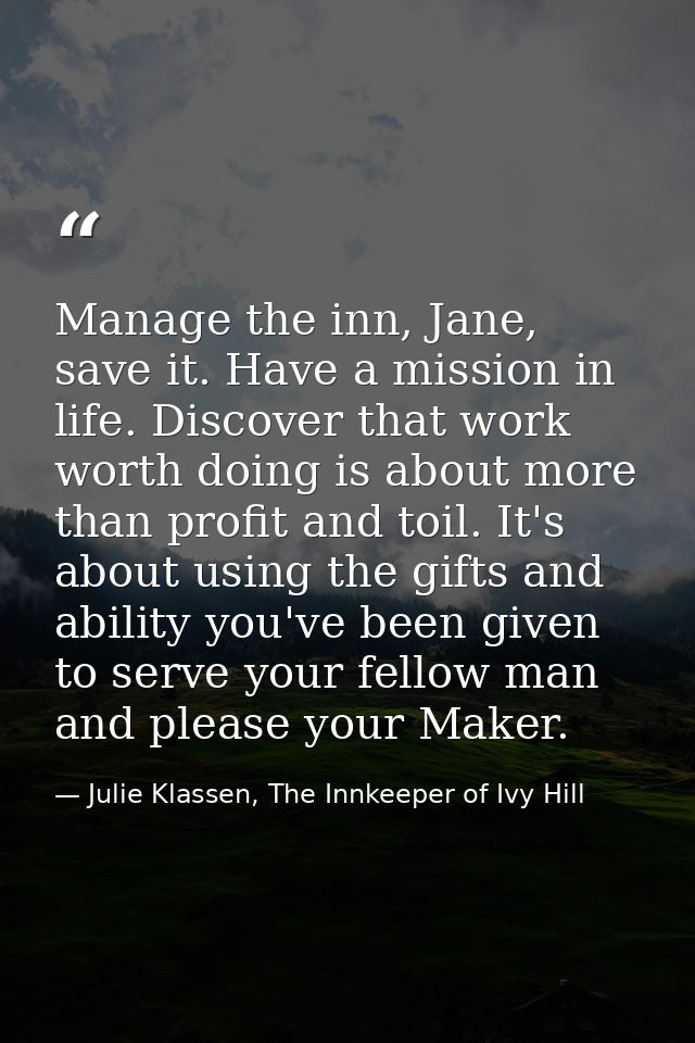 Manage the inn, Jane, save it. Have a mission in life. Discover that work worth doing is about more than profit and toil — Julie Klassen, The Innkeeper of Ivy Hill
