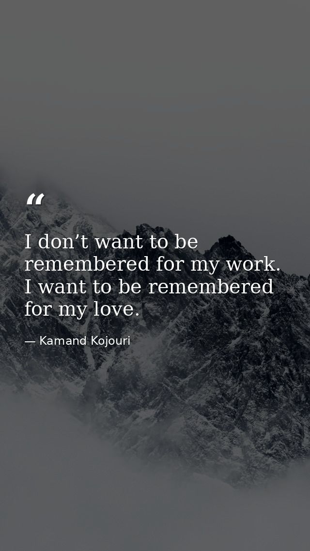 I don’t want to be remembered for my work. I want to be remembered for my love. — Kamand Kojouri