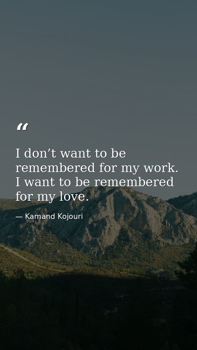 I don’t want to be remembered for my work. I want to be remembered for my love. — Kamand Kojouri
