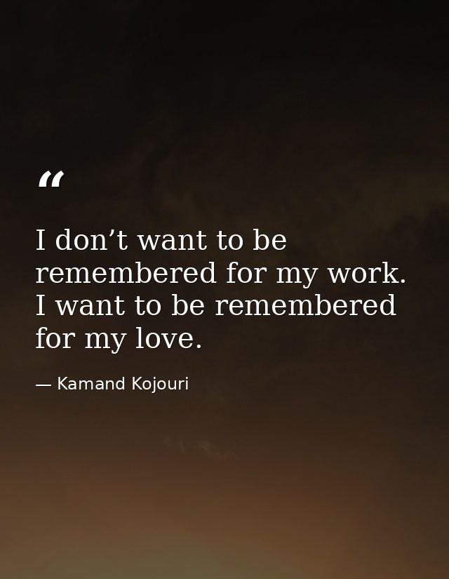 I don’t want to be remembered for my work. I want to be remembered for my love. — Kamand Kojouri