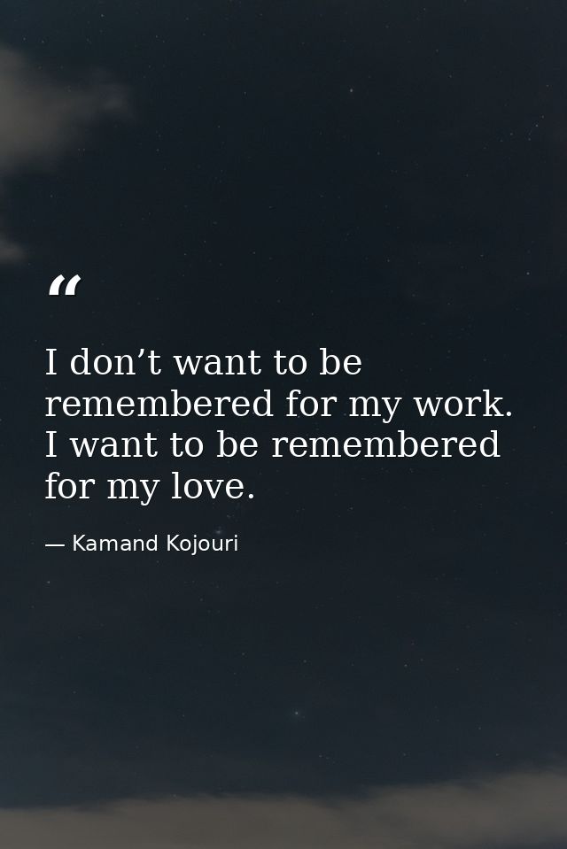 I don’t want to be remembered for my work. I want to be remembered for my love. — Kamand Kojouri
