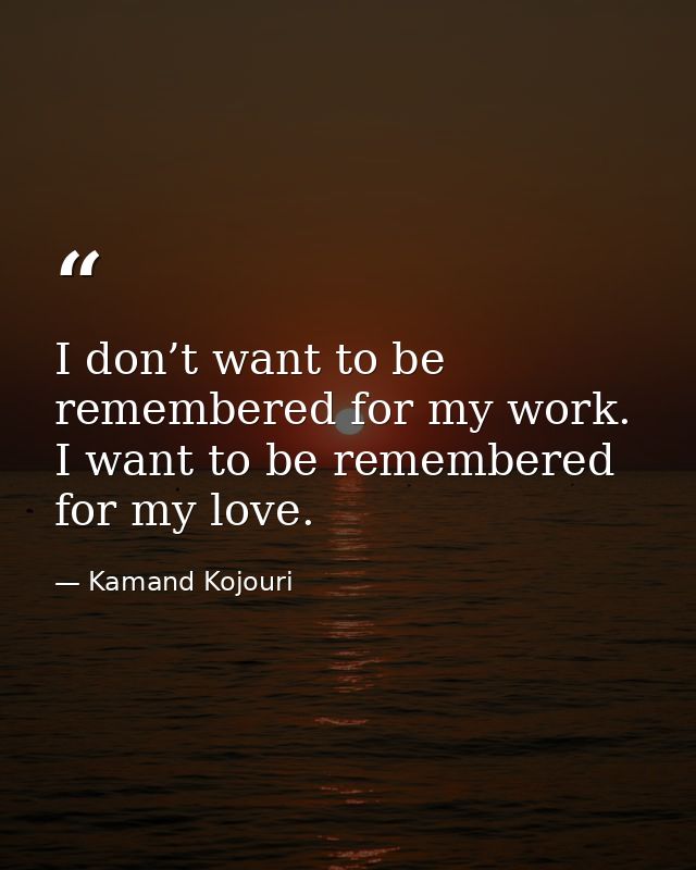 I don’t want to be remembered for my work. I want to be remembered for my love. — Kamand Kojouri