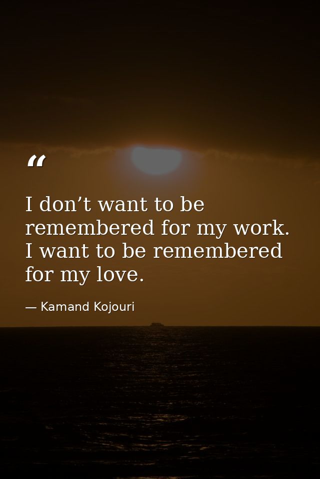 I don’t want to be remembered for my work. I want to be remembered for my love. — Kamand Kojouri