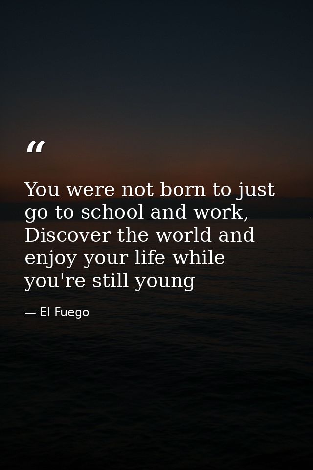 You were not born to just go to school and work, Discover the world and enjoy your life while you're still young — El Fuego
