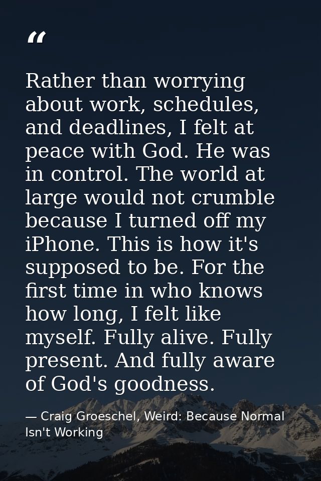 Rather than worrying about work, schedules, and deadlines, I felt at peace with God. He was in control. The world at lar — Craig Groeschel, Weird: Because Normal Isn't Working