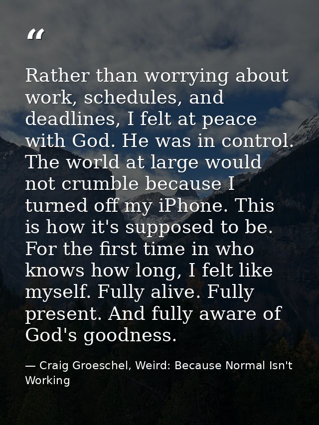 Rather than worrying about work, schedules, and deadlines, I felt at peace with God. He was in control. The world at lar — Craig Groeschel, Weird: Because Normal Isn't Working