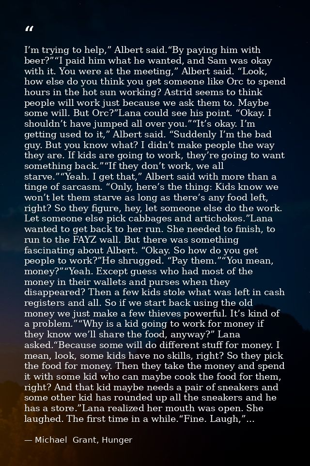 I’m trying to help,” Albert said.“By paying him with beer?”“I paid him what he wanted, and Sam was okay with it. You wer — Michael  Grant, Hunger
