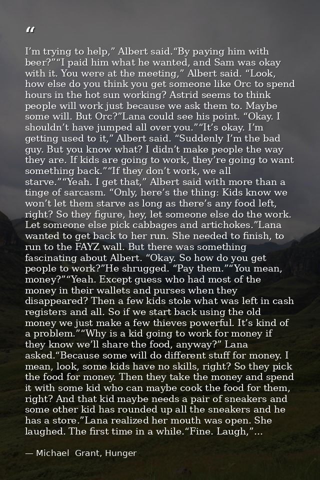 I’m trying to help,” Albert said.“By paying him with beer?”“I paid him what he wanted, and Sam was okay with it. You wer — Michael  Grant, Hunger