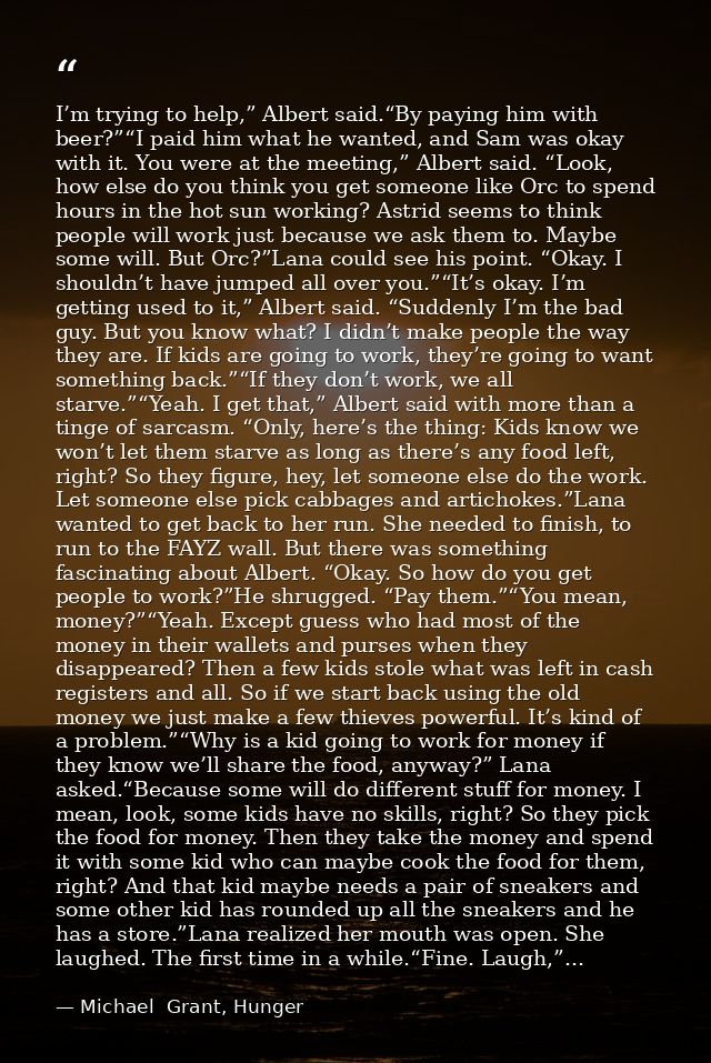 I’m trying to help,” Albert said.“By paying him with beer?”“I paid him what he wanted, and Sam was okay with it. You wer — Michael  Grant, Hunger
