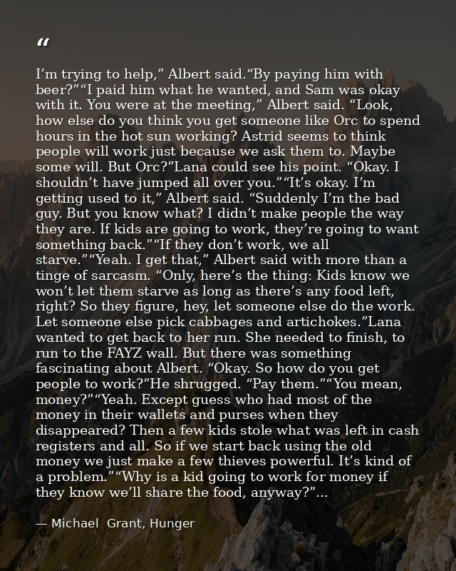 I’m trying to help,” Albert said.“By paying him with beer?”“I paid him what he wanted, and Sam was okay with it. You wer — Michael  Grant, Hunger