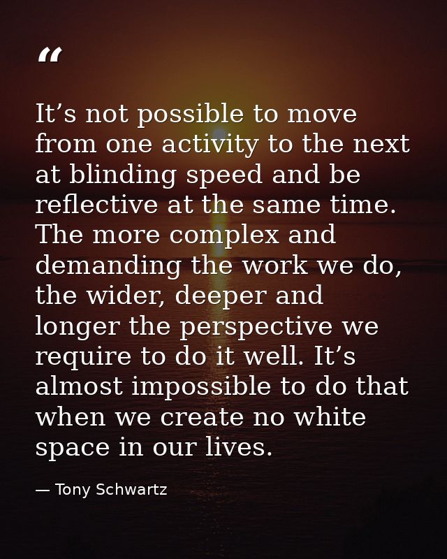 It’s not possible to move from one activity to the next at blinding speed and be reflective at the same time. The more c — Tony Schwartz
