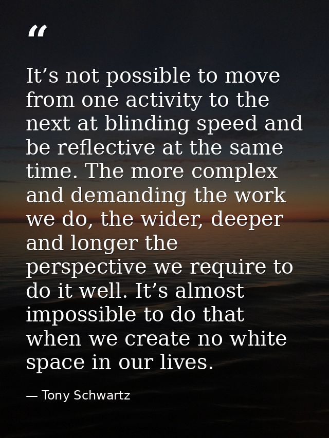 It’s not possible to move from one activity to the next at blinding speed and be reflective at the same time. The more c — Tony Schwartz