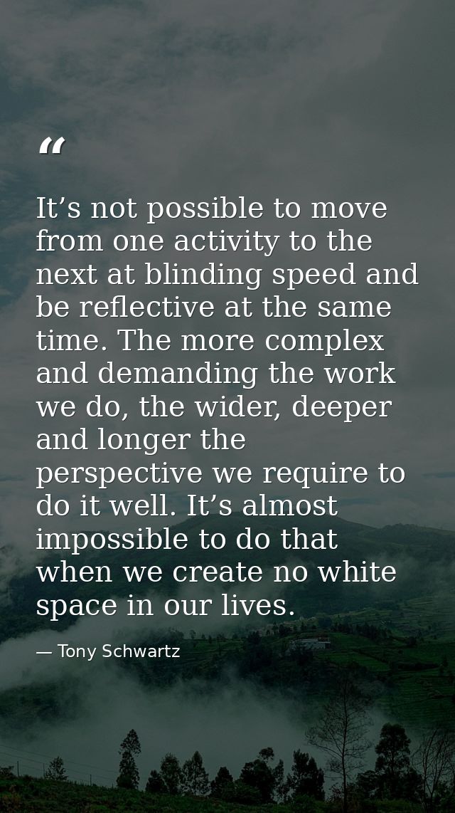 It’s not possible to move from one activity to the next at blinding speed and be reflective at the same time. The more c — Tony Schwartz