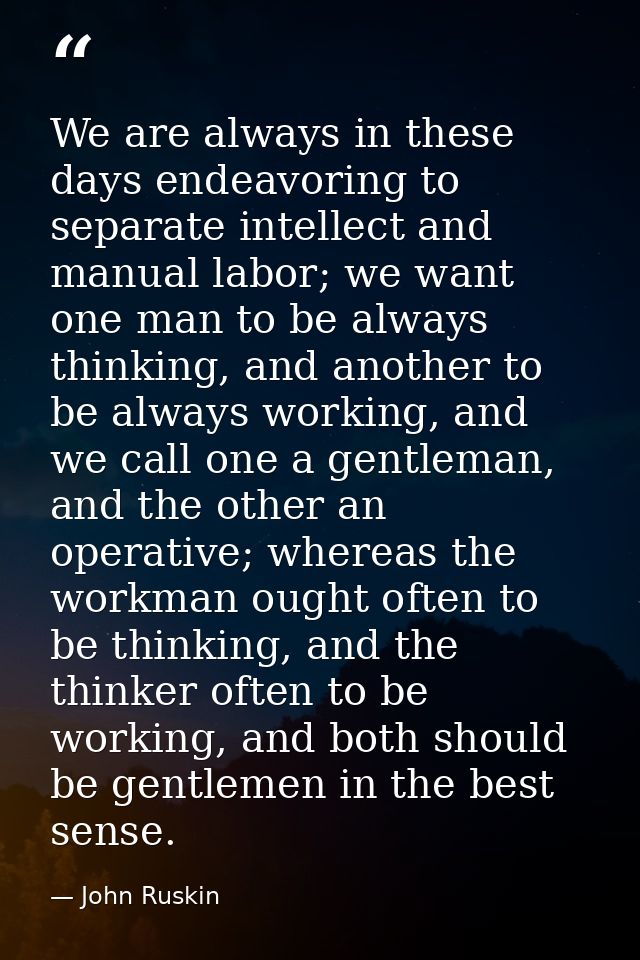 We are always in these days endeavoring to separate intellect and manual labor; we want one man to be always thinking, a — John Ruskin
