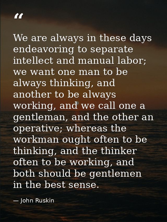 We are always in these days endeavoring to separate intellect and manual labor; we want one man to be always thinking, a — John Ruskin