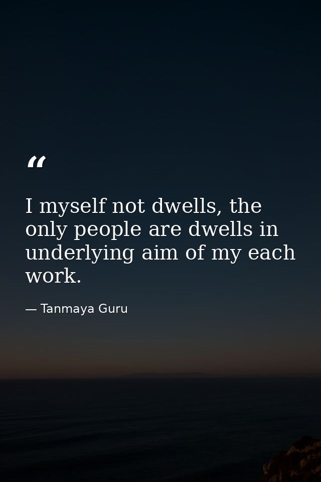 I myself not dwells, the only people are dwells in underlying aim of my each work. — Tanmaya Guru