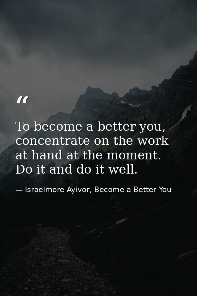 To become a better you, concentrate on the work at hand at the moment. Do it and do it well. — Israelmore Ayivor, Become a Better You