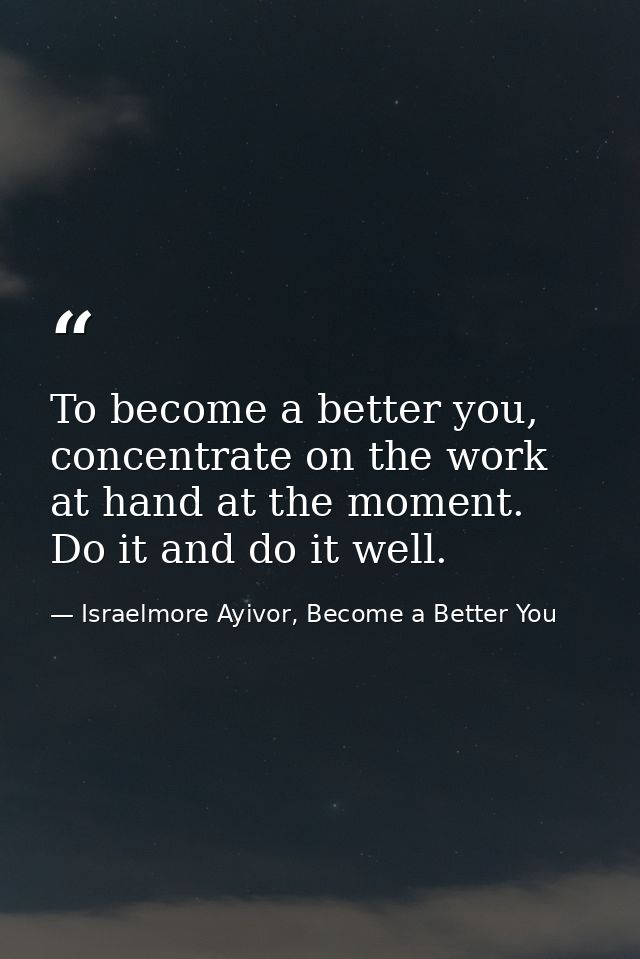 To become a better you, concentrate on the work at hand at the moment. Do it and do it well. — Israelmore Ayivor, Become a Better You