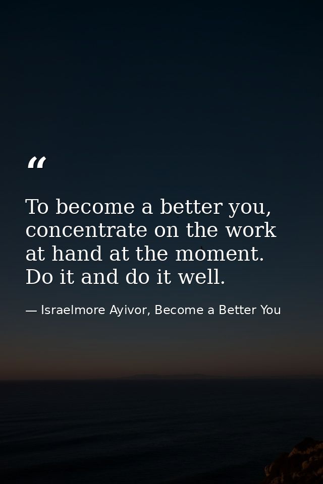 To become a better you, concentrate on the work at hand at the moment. Do it and do it well. — Israelmore Ayivor, Become a Better You
