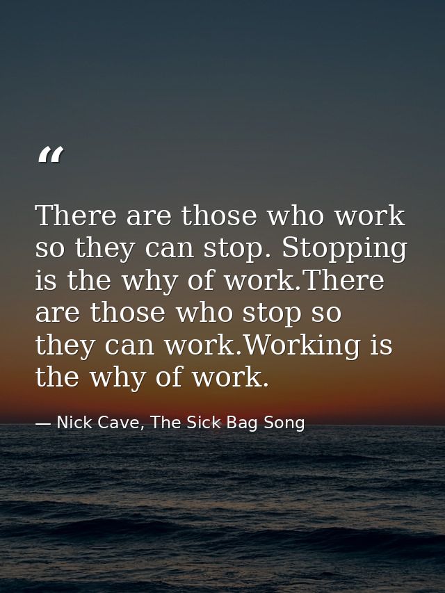 There are those who work so they can stop. Stopping is the why of work.There are those who stop so they can work.Working — Nick Cave, The Sick Bag Song