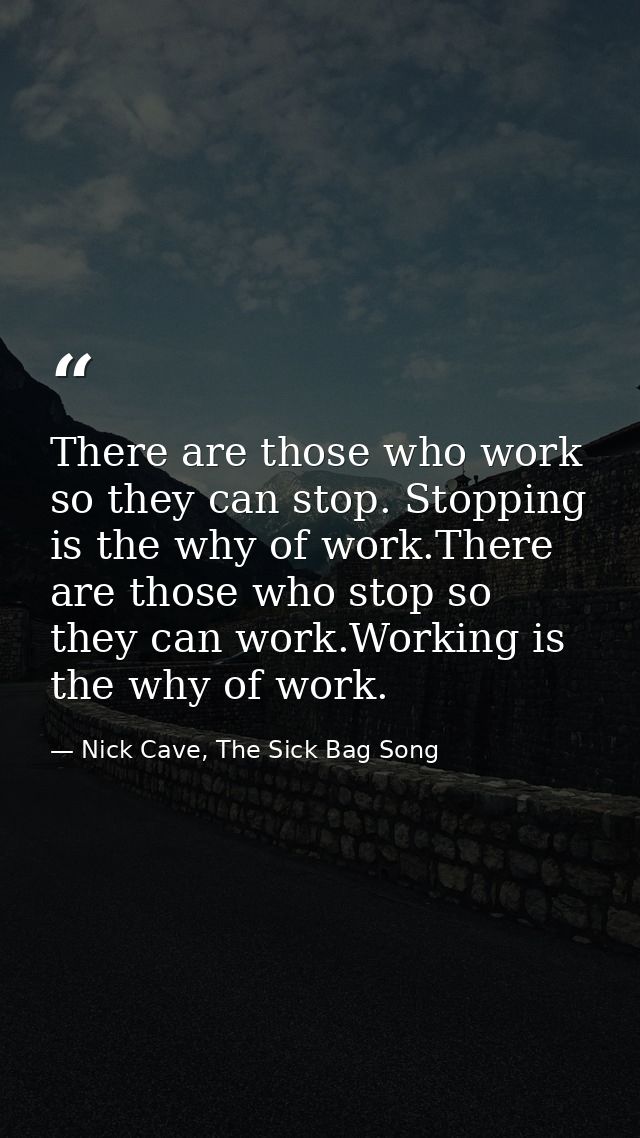 There are those who work so they can stop. Stopping is the why of work.There are those who stop so they can work.Working — Nick Cave, The Sick Bag Song
