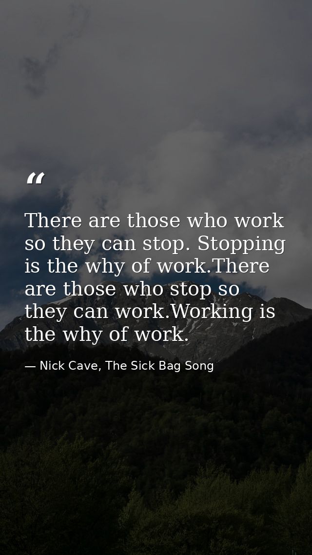 There are those who work so they can stop. Stopping is the why of work.There are those who stop so they can work.Working — Nick Cave, The Sick Bag Song