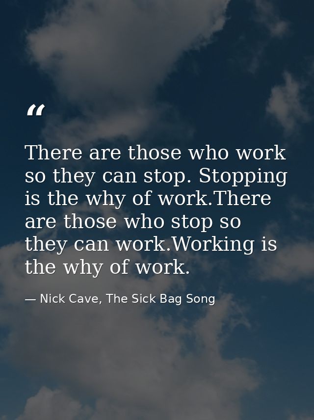 There are those who work so they can stop. Stopping is the why of work.There are those who stop so they can work.Working — Nick Cave, The Sick Bag Song
