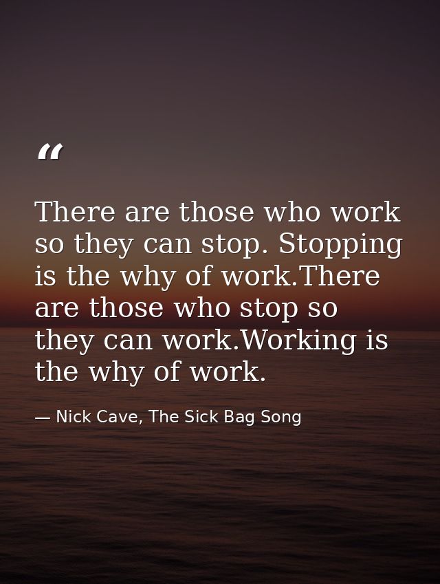 There are those who work so they can stop. Stopping is the why of work.There are those who stop so they can work.Working — Nick Cave, The Sick Bag Song