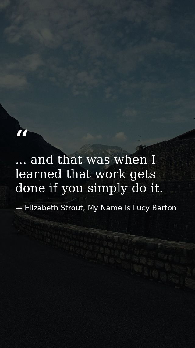 ... and that was when I learned that work gets done if you simply do it. — Elizabeth Strout, My Name Is Lucy Barton