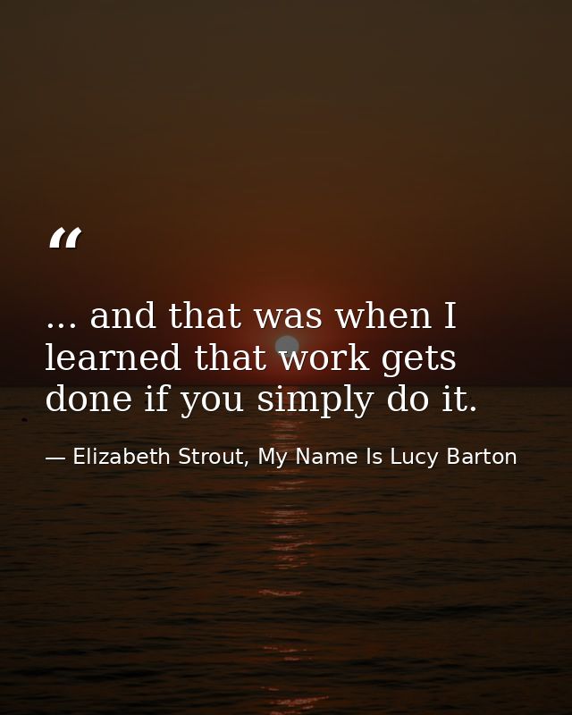 ... and that was when I learned that work gets done if you simply do it. — Elizabeth Strout, My Name Is Lucy Barton