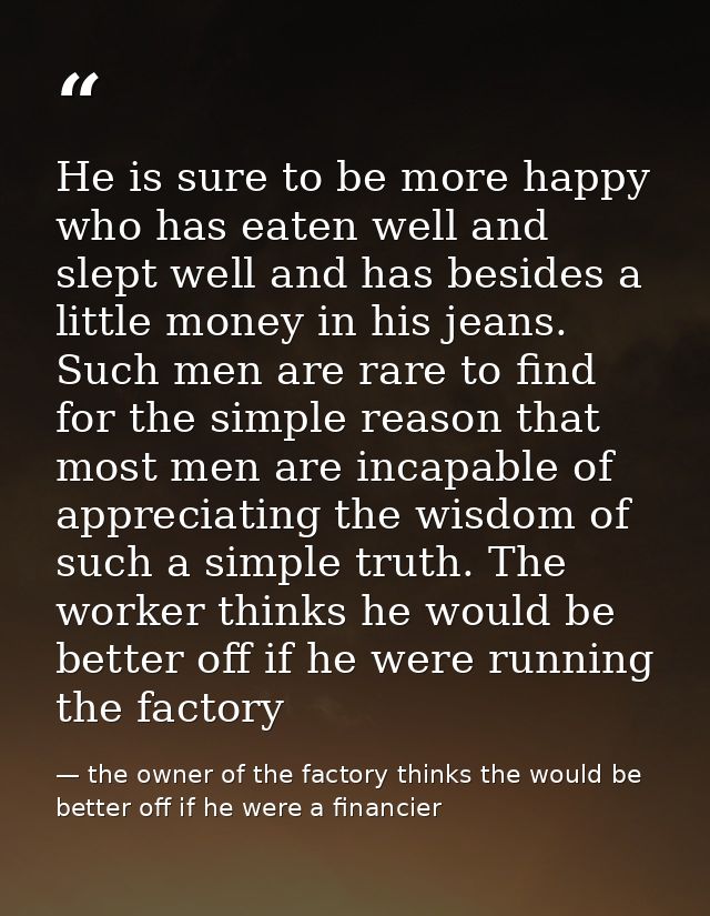 He is sure to be more happy who has eaten well and slept well and has besides a little money in his jeans. Such men are  — the owner of the factory thinks the would be better off if he were a financier