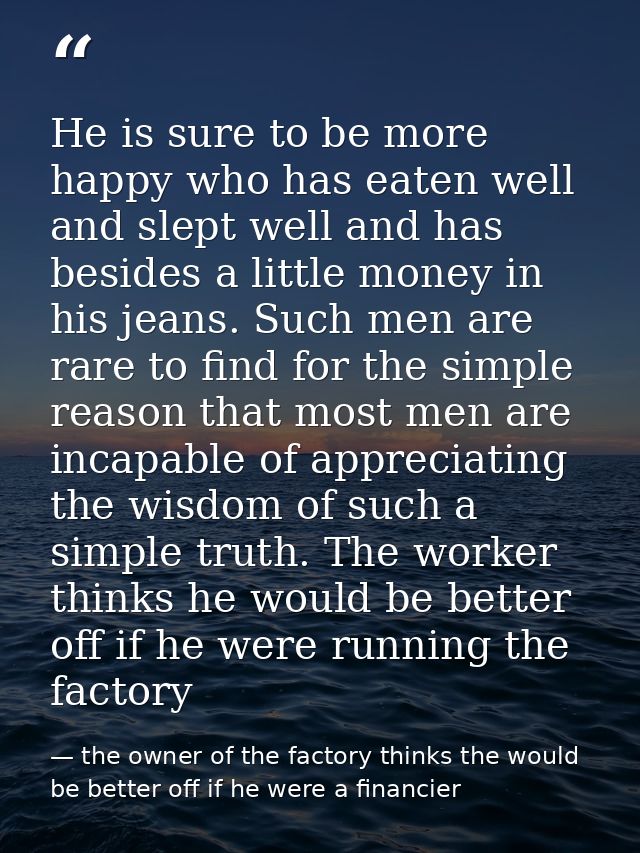 He is sure to be more happy who has eaten well and slept well and has besides a little money in his jeans. Such men are  — the owner of the factory thinks the would be better off if he were a financier