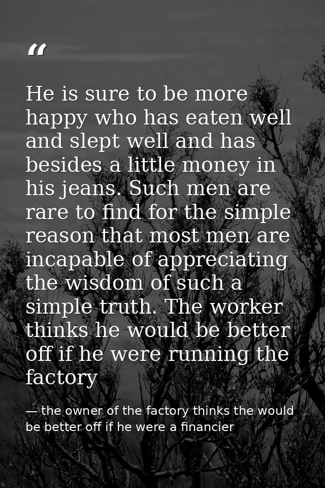 He is sure to be more happy who has eaten well and slept well and has besides a little money in his jeans. Such men are  — the owner of the factory thinks the would be better off if he were a financier