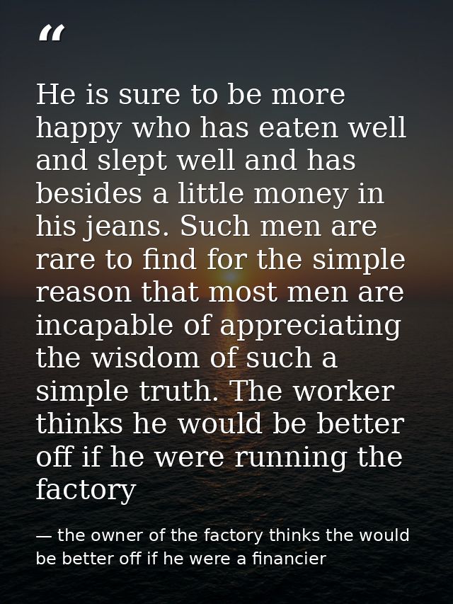 He is sure to be more happy who has eaten well and slept well and has besides a little money in his jeans. Such men are  — the owner of the factory thinks the would be better off if he were a financier