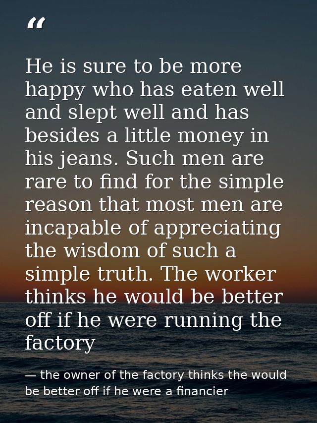 He is sure to be more happy who has eaten well and slept well and has besides a little money in his jeans. Such men are  — the owner of the factory thinks the would be better off if he were a financier