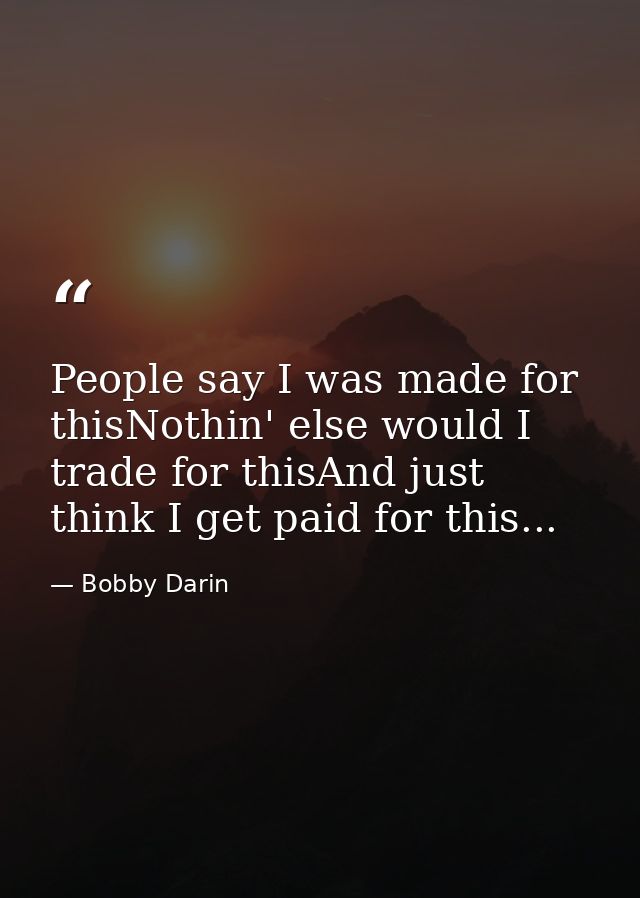 People say I was made for thisNothin' else would I trade for thisAnd just think I get paid for this... — Bobby Darin